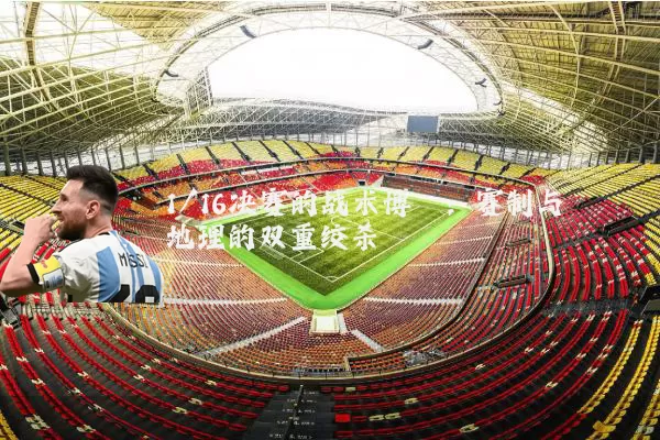 1/16决赛的战术博弈:赛制与地理的双重绞杀