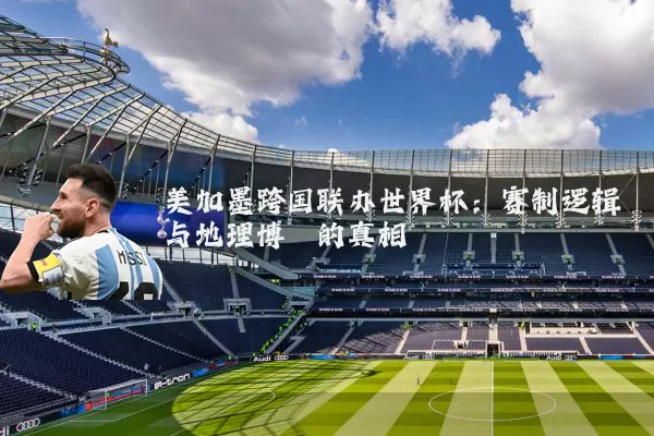 美加墨跨国联办世界杯:赛制逻辑与地理博弈的真相